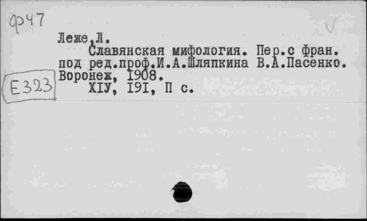 ﻿öpH7
Леже.Л.
Славянская мифология, под ред.проф.И.А.Шляпкина Воронеж, 1908.
ХІУ, 191, П с.
Пер.с фран. В.А.Пасенко.